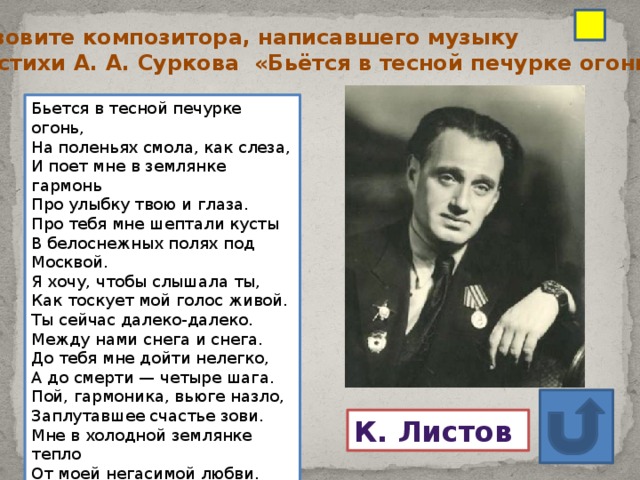 Назовите композитора, написавшего музыку на стихи А. А. Суркова «Бьётся в тесной печурке огонь. ..» Бьется в тесной печурке огонь,  На поленьях смола, как слеза,  И поет мне в землянке гармонь  Про улыбку твою и глаза. Про тебя мне шептали кусты  В белоснежных полях под Москвой.  Я хочу, чтобы слышала ты,  Как тоскует мой голос живой. Ты сейчас далеко-далеко.  Между нами снега и снега.  До тебя мне дойти нелегко,  А до смерти — четыре шага. Пой, гармоника, вьюге назло,  Заплутавшее счастье зови.  Мне в холодной землянке тепло  От моей негасимой любви. К. Листов  Ответ