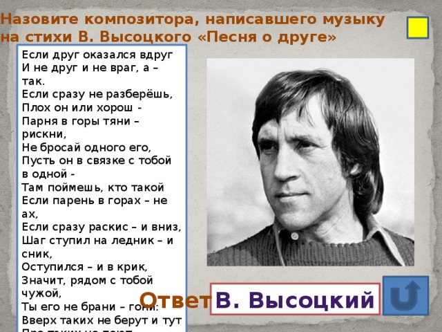 Назовите композитора, написавшего музыку на стихи В. Высоцкого «Песня о друге» Если друг оказался вдруг  И не друг и не враг, а – так.  Если сразу не разберёшь,  Плох он или хорош -  Парня в горы тяни – рискни,  Не бросай одного его,  Пусть он в связке с тобой в одной -  Там поймешь, кто такой  Если парень в горах – не ах,  Если сразу раскис – и вниз,  Шаг ступил на ледник – и сник,  Оступился – и в крик,  Значит, рядом с тобой чужой,  Ты его не брани – гони:  Вверх таких не берут и тут  Про таких не поют  ……………………………………………… В. Высоцкий Ответ