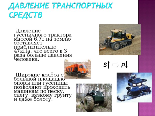  Давление гусеничного трактора массой 6,7т на землю составляет приблизительно 47кПа, что всего в 3 раза больше давления человека.  Широкие колёса с большой площадью опоры или гусеницы позволяют проходить машинам по песку, снегу, вязкому грунту и даже болоту. 