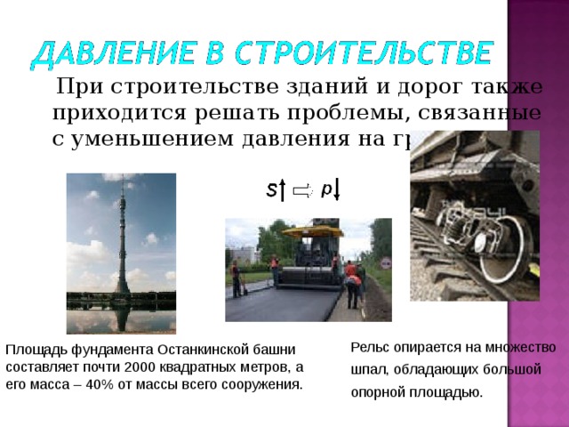  При строительстве зданий и дорог также приходится решать проблемы, связанные с уменьшением давления на грунт. 2 Рельс опирается на множество шпал, обладающих большой опорной площадью. Площадь фундамента Останкинской башни составляет почти 2000 квадратных метров, а его масса – 40% от массы всего сооружения.  