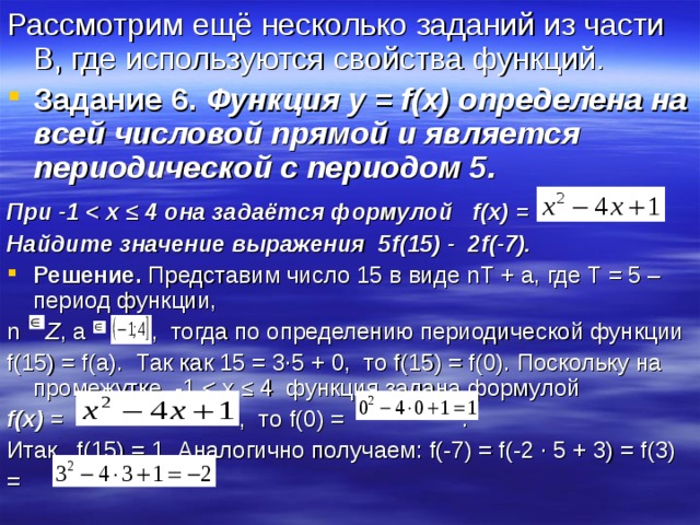 Рассмотрим ещё несколько заданий из части В, где используются свойства функций. Задание 6.  Функция y = f ( x ) определена на всей числовой прямой и является периодической с периодом 5. При -1  ≤ 4 она задаётся формулой f ( x ) =  Найдите значение выражения 5 f (15) - 2 f (-7). Решение. Представим число 15 в виде nT + a , где Т = 5 – период функции, n   Z , a , тогда по определению периодической функции f (15) = f ( a ). Так как 15 = 3∙5 + 0, то f (15) = f (0). Поскольку на промежутке -1 f ( x ) = , то f (0) = . Итак, f (15) = 1. Аналогично получаем: f (-7) = f (-2 ∙ 5 + 3) = f (3) = 