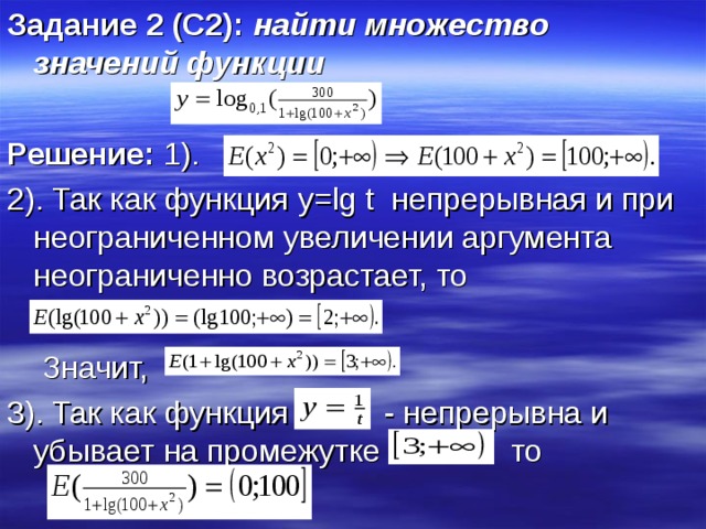 Задание 2 (С2): найти множество значений функции  Решение: 1). 2). Так как функция y = lg t непрерывная и при неограниченном увеличении аргумента неограниченно возрастает, то  Значит, 3). Так как функция - непрерывна и убывает на промежутке то 