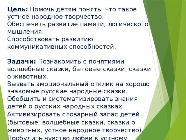 Цель: Помочь детям понять, что такое устное народное творчество.  Обеспечить развитие памяти, логического мышления.  Способствовать развитию коммуникативных способностей.   Задачи: Познакомить с понятиями волшебные сказки, бытовые сказки, сказки о животных.  Вызвать эмоциональный отклик на хорошо знакомые русские народные сказки. Обобщить и систематизировать знания детей о русских народных сказках. Активизировать словарный запас детей (бытовые, волшебные сказки, сказки о животных, устное народное творчество). Пробудить чувство любви к устному народному творчеству, чувство сострадания к окружающим.   