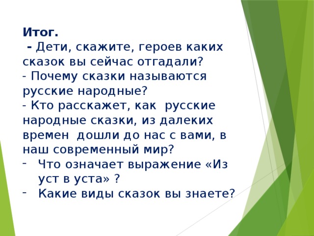 Итог.  - Дети, скажите, героев каких сказок вы сейчас отгадали? - Почему сказки называются русские народные? - Кто расскажет, как  русские народные сказки, из далеких времен  дошли до нас с вами, в наш современный мир? Что означает выражение «Из уст в уста» ? Какие виды сказок вы знаете? 