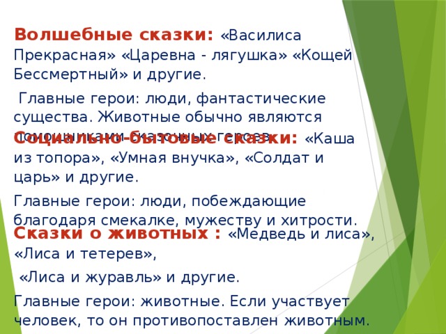 Волшебные сказки: «Василиса Прекрасная» «Царевна - лягушка» «Кощей Бессмертный» и другие.  Главные герои: люди, фантастические существа. Животные обычно являются помощниками сказочных героев.  Социально-бытовые сказки: «Каша из топора», «Умная внучка», «Солдат и царь» и другие. Главные герои: люди, побеждающие благодаря смекалке, мужеству и хитрости. Сказки о животных : «Медведь и лиса», «Лиса и тетерев»,  «Лиса и журавль» и другие. Главные герои: животные. Если участвует человек, то он противопоставлен животным. 