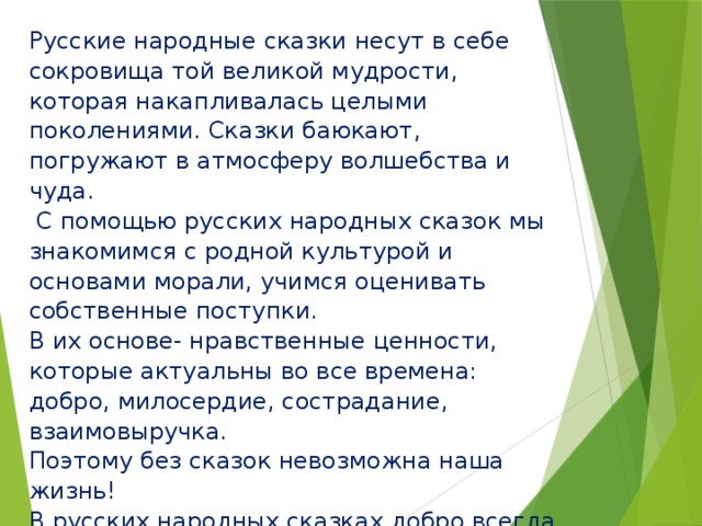 Русские народные сказки несут в себе сокровища той великой мудрости, которая накапливалась целыми поколениями. Сказки баюкают, погружают в атмосферу волшебства и чуда.  С помощью русских народных сказок мы знакомимся с родной культурой и основами морали, учимся оценивать собственные поступки. В их основе- нравственные ценности, которые актуальны во все времена: добро, милосердие, сострадание, взаимовыручка. Поэтому без сказок невозможна наша жизнь! В русских народных сказках добро всегда побеждает зло, потому что доброта, трудолюбие, любовь, верность, ум, уважение к старшим «побеждают» лень, хитрость, жадность, грубость, трусость.   