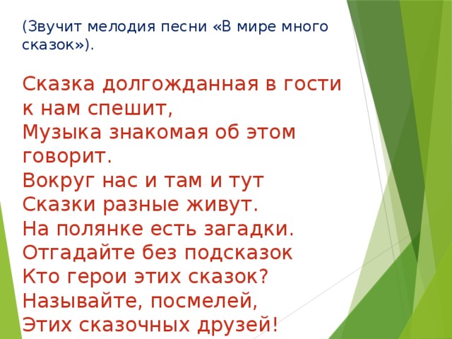 (Звучит мелодия песни «В мире много сказок»).   Сказка долгожданная в гости к нам спешит, Музыка знакомая об этом говорит. Вокруг нас и там и тут  Сказки разные живут.  На полянке есть загадки.  Отгадайте без подсказок  Кто герои этих сказок? Называйте, посмелей,  Этих сказочных друзей! 