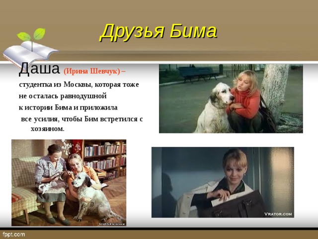 Друзья Бима Даша  (Ирина Шевчук) – студентка из Москвы, которая тоже не осталась равнодушной к истории Бима и приложила  все усилия, чтобы Бим встретился с хозяином.