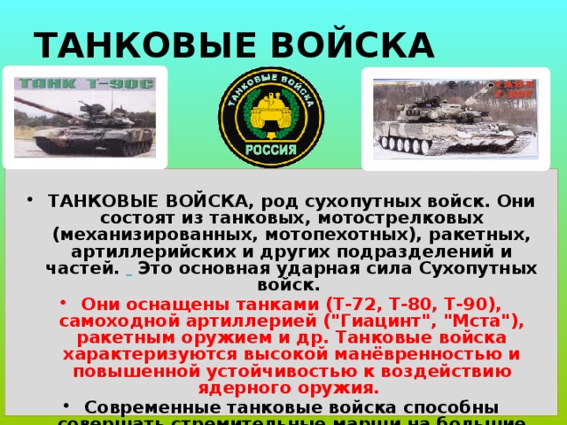 ТАНКОВЫЕ ВОЙСКА  ТАНКОВЫЕ ВОЙСКА, род сухопутных войск. Они состоят из танковых, мотострелковых (механизированных, мотопехотных), ракетных, артиллерийских и других подразделений и частей.  Это основная ударная сила Сухопутных войск. Они оснащены танками (Т-72, Т-80, Т-90), самоходной артиллерией (