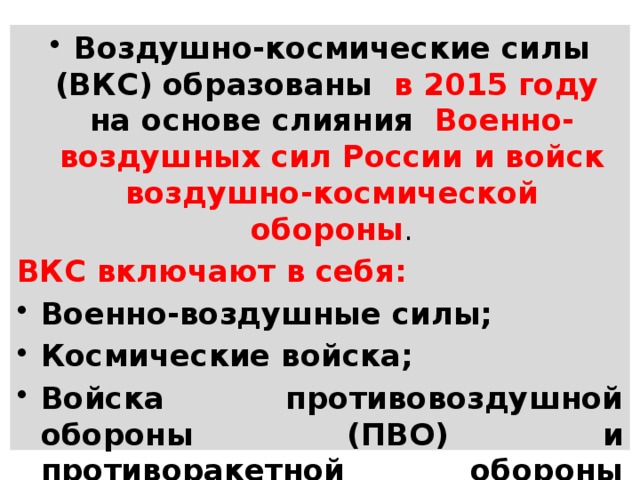 Воздушно-космические силы (ВКС) образованы в 2015 году на основе слияния Военно-воздушных сил России и войск воздушно-космической обороны . ВКС включают в себя: Военно-воздушные силы; Космические войска; Войска противовоздушной обороны (ПВО) и противоракетной обороны (ПРО). 