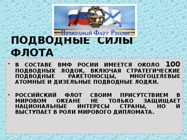 ПОДВОДНЫЕ СИЛЫ ФЛОТА В СОСТАВЕ ВМФ РОСИИ ИМЕЕТСЯ ОКОЛО 100 ПОДВОДНЫХ ЛОДОК, ВКЛЮЧАЯ СТРАТЕГИЧЕСКИЕ ПОДВОДНЫЕ РАКЕТОНОСЦЫ, МНОГОЦЕЛЕВЫЕ АТОМНЫЕ И ДИЗЕЛЬНЫЕ ПОДВОДНЫЕ ЛОДКИ.  РОССИЙСКИЙ ФЛОТ СВОИМ ПРИСУТСТВИЕМ В МИРОВОМ ОКЕАНЕ НЕ ТОЛЬКО ЗАЩИЩАЕТ НАЦИОНАЛЬНЫЕ ИНТЕРЕСЫ СТРАНЫ, НО И ВЫСТУПАЕТ В РОЛИ МИРОВОГО ДИПЛОМАТА. 