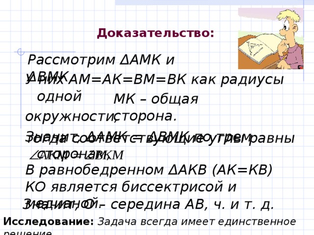 Доказательство : Рассмотрим Δ АМК и Δ ВМК. У них АМ=АК=ВМ=ВК как радиусы одной окружности, Значит, Δ АМК = Δ ВМК по трем сторонам,   МК – общая сторона. тогда соответствующие углы равны В равнобедренном Δ АКВ (АК=КВ) КО является биссектрисой и медианой. Значит, О – середина АВ, ч. и т. д. Исследование:  Задача всегда имеет единственное решение. 