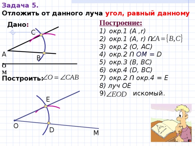 Задача 5. Отложить от данного луча угол, равный данному  Построение : окр.1 (А , r ) окр.1 ( А ,  r)  Ո   окр.2 (O,  AC) окр.2  Ո  ОМ = D окр.3 (B,  BC)  окр.4 (D,  BC) окр. 2  Ո  окр.4 =  E 8) луч ОЕ 9) искомый.  Дано : С А В О   М Построить:   E О D М 