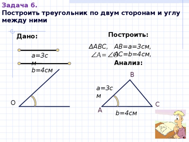 Задача 6. Построить треугольник по двум сторонам и углу между ними Построить: Дано: Δ АВС,  АВ=а=3см, АС= b= 4см, а=3см Анализ: b= 4см В а=3см О С А b= 4см 
