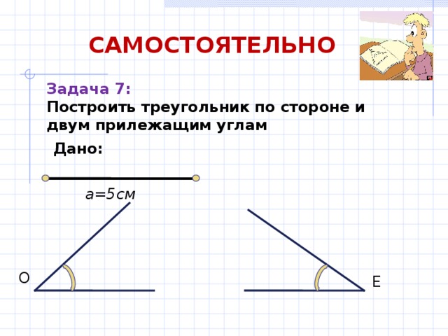 САМОСТОЯТЕЛЬНО Задача 7: Построить треугольник по стороне и двум прилежащим углам Дано: а=5см О Е 