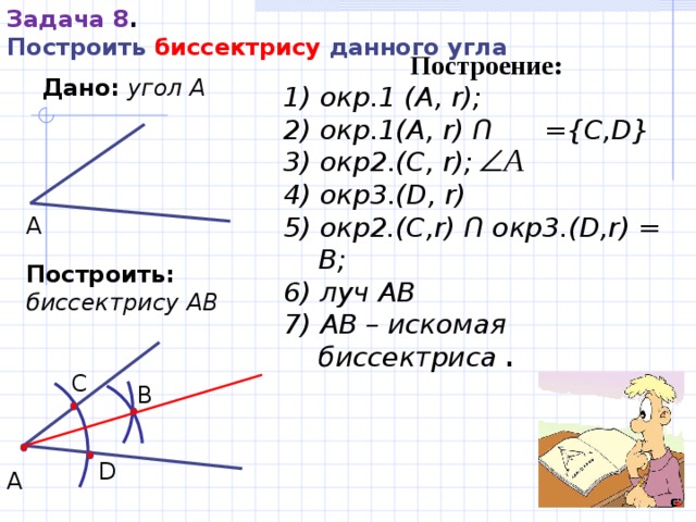 Задача 8 . Построить биссектрису данного угла Построение : 1 ) окр.1 (A,  r); 2 ) окр.1 (A,  r)  Ո  ={C,D} 3 ) окр 2 . (C,  r); 4 ) окр 3 . (D,  r) 5) окр2.( C , r ) Ո окр3.( D , r ) = B ; 6) луч A B  7) A B – искомая биссектриса  . Дано:  угол А А Построить:  биссектрису АВ C B D А 