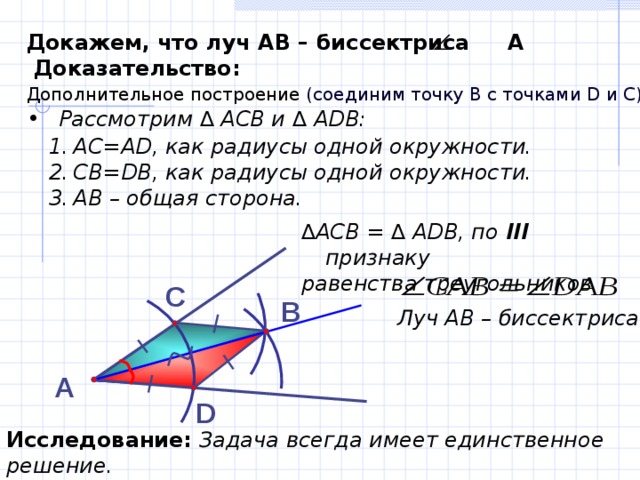 Докажем, что луч АВ – биссектриса А  Доказательство:  Дополнительное построение (соединим точку В с точками D и C)  . Рассмотрим ∆ АСВ и ∆ А DB : АС=А D , как радиусы одной окружности. СВ= DB , как радиусы одной окружности. АВ – общая сторона. ∆ АСВ = ∆ А D В, по III  признаку равенства треугольников   С В Луч АВ – биссектриса  А D Исследование:  Задача всегда имеет единственное решение. 