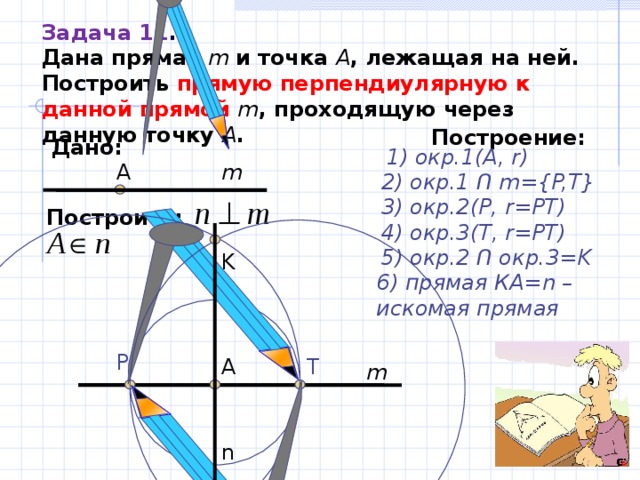 Задача 11 . Дана прямая m и точка  A , лежащая на ней . Построить прямую перпендиулярную к данной прямой m , проходящую через данную точку A . Построение: Дано: 1) окр.1(А, r ) А m 2) окр.1 Ո  m={P,T} 3) окр. 2 (Р, r=PT) Построить:   4) окр. 3 ( T , r=PT) 5) окр. 2  Ո окр. 3=K K 6) прямая КА= n – искомая прямая  P T А m n 