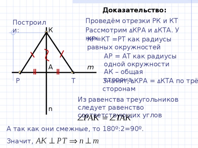 Доказательство: Проведём отрезки РК и КТ Построили: Рассмотрим Δ КРА и Δ КТА. У них: К КР=КТ =РТ как радиусы равных окружностей АР = АТ как радиусы одной окружности А m АК – общая сторона Т P Значит, Δ КРА = Δ КТА по трём сторонам Из равенства треугольников следует равенство соответствующих углов n А так как они смежные, то 180 º :2=90 º . Значит, 