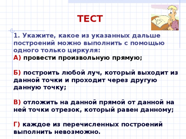 ТЕСТ 1. Укажите, какое из указанных дальше построений можно выполнить с помощью одного только циркуля: А) провести произвольную прямую;  Б) построить любой луч, который выходит из данной точки и проходит через другую данную точку;  В) отложить на данной прямой от данной на ней точки отрезок, который равен данному;  Г) каждое из перечисленных построений выполнить невозможно. 