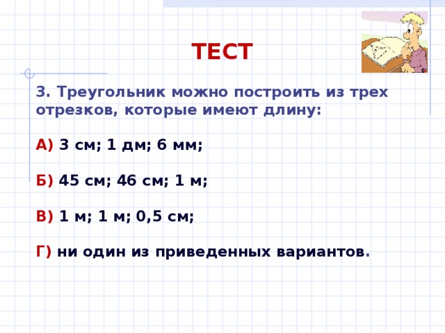 ТЕСТ 3. Треугольник можно построить из трех отрезков, которые имеют длину: А) 3 см; 1 дм; 6 мм;  Б) 45 см; 46 см; 1 м;  В) 1 м; 1 м; 0,5 см;  Г) ни один из приведенных вариантов . 