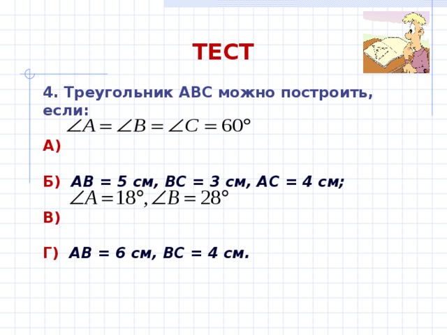 ТЕСТ 4. Треугольник АВС можно построить, если: А)  Б)  АВ = 5 см, ВС = 3 см, АС = 4 см;  В)  Г)  АВ = 6 см, ВС = 4 см. 