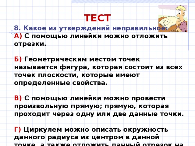 ТЕСТ 8. Какое из утверждений неправильное: А) С помощью линейки можно отложить отрезки.  Б) Геометрическим местом точек называется фигура, которая состоит из всех точек плоскости, которые имеют определенные свойства.  В) С помощью линейки можно провести произвольную прямую; прямую, которая проходит через одну или две данные точки.  Г) Циркулем можно описать окружность данного радиуса из центром в данной точке, а также отложить данный отрезок на данной прямой из данной точки. 