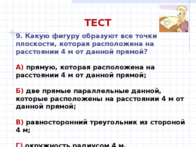 ТЕСТ 9. Какую фигуру образуют все точки плоскости, которая расположена на расстоянии 4 м от данной прямой? А) прямую, которая расположена на расстоянии 4 м от данной прямой;  Б) две прямые параллельные данной, которые расположены на расстоянии 4 м от данной прямой;  В) равносторонний треугольник из стороной 4 м;  Г) окружность радиусом 4 м. 