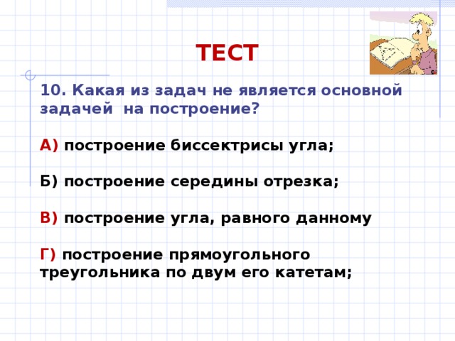 ТЕСТ 10. Какая из задач не является основной задачей на построение?  А) построение биссектрисы угла;  Б) построение середины отрезка;  В) построение угла, равного данному  Г) построение прямоугольного треугольника по двум его катетам; 