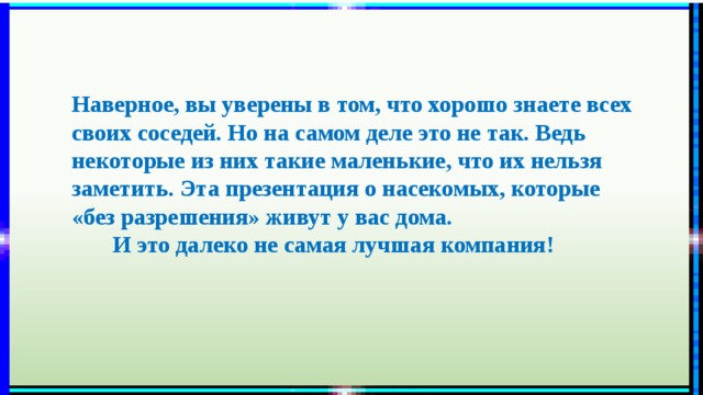 Наверное, вы уверены в том, что хорошо знаете всех своих соседей. Но на самом деле это не так. Ведь некоторые из них такие маленькие, что их нельзя заметить. Эта презентация о насекомых, которые «без разрешения» живут у вас дома.  И это далеко не самая лучшая компания! 