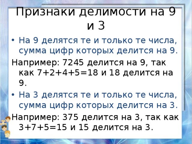 Признаки делимости на 9 и 3 На 9 делятся те и только те числа, сумма цифр которых делится на 9. Например: 7245 делится на 9, так как 7+2+4+5=18 и 18 делится на 9. На 3 делятся те и только те числа, сумма цифр которых делится на 3. Например: 375 делится на 3, так как 3+7+5=15 и 15 делится на 3. 
