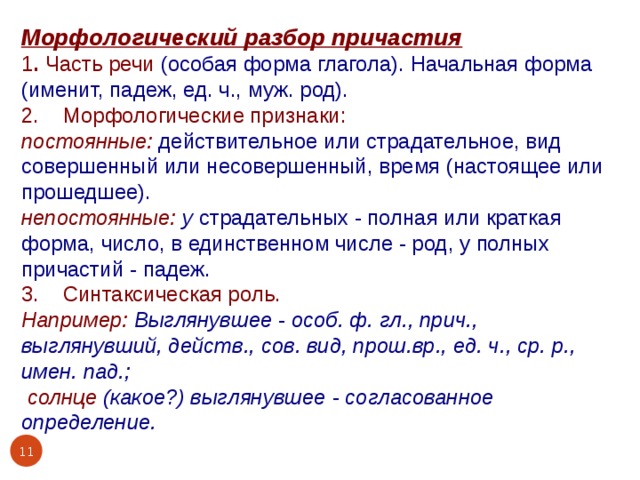 Морфологический разбор причастия 1 . Часть речи (особая форма глагола). Начальная форма (именит, падеж, ед. ч., муж. род). 2. Морфологические признаки: постоянные:  действительное или страдательное, вид совершенный или несовершенный, время (настоящее или прошедшее). непостоянные: у страдательных - полная или краткая форма, число, в единственном числе - род, у полных причастий - падеж. 3. Синтаксическая роль. Например: Выглянувшее - особ. ф. гл., прич., выглянувший, действ., сов. вид, прош.вр., ед. ч., ср. р., имен. пад.;  солнце (какое?) выглянувшее - согласованное определение.   