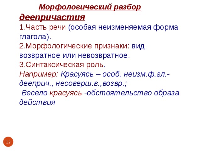  Морфологический разбор деепричастия 1.Часть речи (особая неизменяемая форма глагола). 2.Морфологические признаки: вид, возвратное или невозвратное. 3.Синтаксическая роль . Например: Красуясь – особ. неизм.ф.гл.- дееприч., несоверш.в.,возвр.;  Весело красуясь -обстоятельство образа действия    