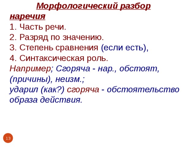  Морфологический разбор наречия 1. Часть речи. 2. Разряд по значению. 3. Степень сравнения (если есть), 4. Синтаксическая роль. Например ; Сгоряча - нар., обстоят, (причины), неизм.; ударил (как?) сгоряча - обстоятельство образа действия.    