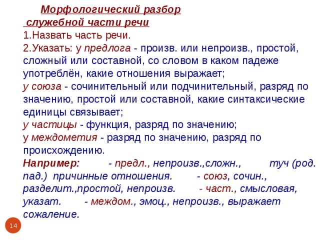  Морфологический разбор  служебной части речи 1.Назвать часть речи. 2.Указать: у предлога  - произв. или непроизв., простой, сложный или составной, со словом в каком падеже употреблён, какие отношения выражает; у союза  - сочинительный или подчинительный, разряд по значению, простой или составной, какие синтаксические единицы связывает; у частицы  - функция, разряд по значению; у междометия  - разряд по значению, разряд по происхождению. Например: из-за - предл., непроизв.,сложн., из-за туч (род. пад.) причинные отношения.  или - союз , сочин., разделит.,простой, непроизв. вот -  част., смысловая, указат. Увы - междом. , эмоц., непроизв., выражает сожаление.  