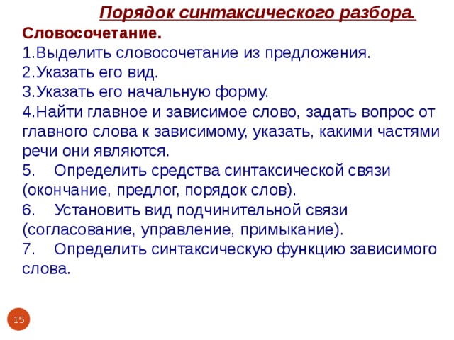  Порядок синтаксического разбора. Словосочетание. 1.Выделить словосочетание из предложения. 2.Указать его вид. 3.Указать его начальную форму. 4.Найти главное и зависимое слово, задать вопрос от главного слова к зависимому, указать, какими частями речи они являются. 5. Определить средства синтаксической связи (окончание, предлог, порядок слов). 6. Установить вид подчинительной связи (согласование, управление, примыкание). 7. Определить синтаксическую функцию зависимого слова.  