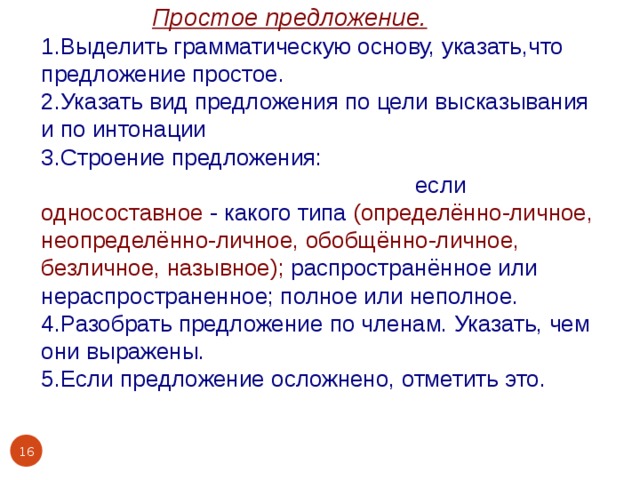  Простое предложение. 1.Выделить грамматическую основу, указать,что предложение простое. 2.Указать вид предложения по цели высказывания и по интонации 3.Строение предложения: двусоставное или односоставное, если односоставное - какого типа (определённо-личное, неопределённо-личное, обобщённо-личное, безличное, назывное); распространённое или нераспространенное; полное или неполное. 4.Разобрать предложение по членам. Указать, чем они выражены. 5.Если предложение осложнено, отметить это.  