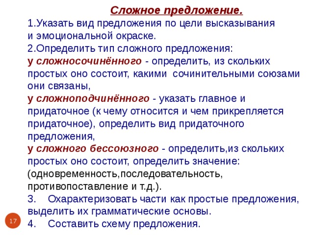  Сложное предложение. 1.Указать вид предложения по цели высказывания и эмоциональной окраске. 2.Определить тип сложного предложения: у  сложносочинённого  - определить, из скольких простых оно состоит, какими сочинительными союзами они связаны, у сложноподчинённого  - указать главное и придаточное (к чему относится и чем прикрепляется придаточное), определить вид придаточного предложения, у сложного бессоюзного  - определить,из скольких простых оно состоит, определить значение: (одновременность,последовательность, противопоставление и т.д.). 3. Охарактеризовать части как простые предложения, выделить их грамматические основы. 4. Составить схему предложения.  