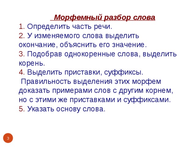    Морфемный разбор слова 1. Определить часть речи. 2. У изменяемого слова выделить окончание, объяснить его значение. 3. Подобрав однокоренные слова, выделить корень. 4. Выделить приставки, суффиксы.  Правильность выделения этих морфем доказать примерами слов с другим корнем, но с этими же приставками и суффиксами. 5. Указать основу слова.  