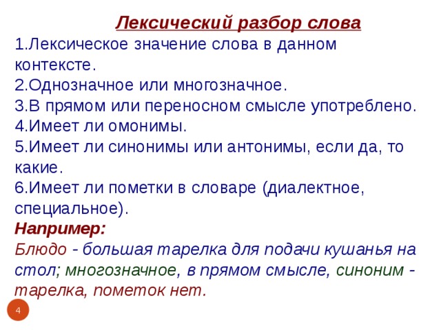  Лексический разбор слова 1.Лексическое значение слова в данном контексте. 2.Однозначное или многозначное. 3.В прямом или переносном смысле употреблено. 4.Имеет ли омонимы. 5.Имеет ли синонимы или антонимы, если да, то какие. 6.Имеет ли пометки в словаре (диалектное, специальное). Например: Блюдо - большая тарелка для подачи кушанья на стол ; многозначное , в прямом смысле, синоним - тарелка, пометок нет.   