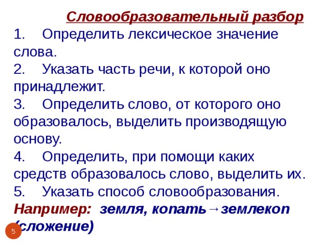  Словообразовательный разбор 1. Определить лексическое значение слова. 2. Указать часть речи, к которой оно принадлежит. 3. Определить слово, от которого оно образовалось, выделить производящую основу. 4. Определить, при помощи каких средств образовалось слово, выделить их. 5. Указать способ словообразования. Например: земля, копать→землекоп (сложение)    