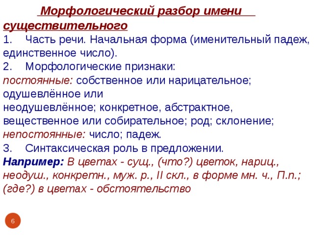   Морфологический разбор имени существительного 1. Часть речи. Начальная форма (именительный падеж, единственное число). 2. Морфологические признаки: постоянные:  собственное или нарицательное; одушевлённое или неодушевлённое; конкретное, абстрактное, вещественное или собирательное; род; склонение; непостоянные:  число; падеж. 3. Синтаксическая роль в предложении. Например: В цветах - сущ., (что?) цветок, нариц., неодуш., конкретн., муж. р., II скл., в форме мн. ч., П.п.; (где?) в цветах - обстоятельство  