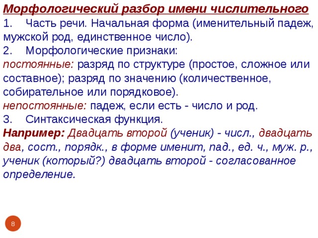 Морфологический разбор имени числительного 1. Часть речи. Начальная форма (именительный падеж, мужской род, единственное число). 2. Морфологические признаки: постоянные:  разряд по структуре (простое, сложное или составное); разряд по значению (количественное, собирательное или порядковое). непостоянные:  падеж, если есть - число и род. 3. Синтаксическая функция. Например:  Двадцать второй (ученик) - числ., двадцать два , сост., порядк., в форме именит, пад., ед. ч., муж. р., ученик (который?) двадцать второй - согласованное определение.    