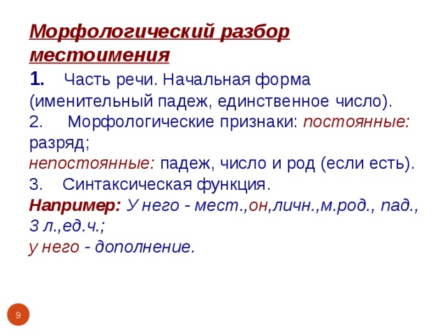 Морфологический разбор местоимения 1 . Часть речи. Начальная форма (именительный падеж, единственное число). 2. Морфологические признаки: постоянные:  разряд; непостоянные:  падеж, число и род (если есть). 3. Синтаксическая функция. Например:  У него - мест., он ,личн.,м.род., пад., 3 л.,ед.ч.; у него - дополнение.    