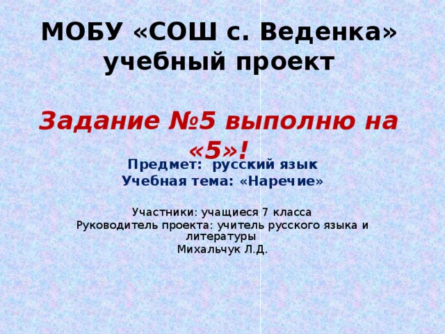 МОБУ «СОШ с. Веденка»  учебный проект   Задание №5 выполню на «5»! Предмет: русский язык Учебная тема: «Наречие»  Участники: учащиеся 7 класса Руководитель проекта: учитель русского языка и литературы Михальчук Л.Д. 