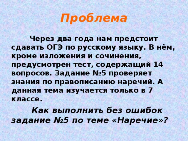 Проблема  Через два года нам предстоит сдавать ОГЭ по русскому языку. В нём, кроме изложения и сочинения, предусмотрен тест, содержащий 14 вопросов. Задание №5 проверяет знания по правописанию наречий. А данная тема изучается только в 7 классе.  Как выполнить без ошибок задание №5 по теме «Наречие»? 