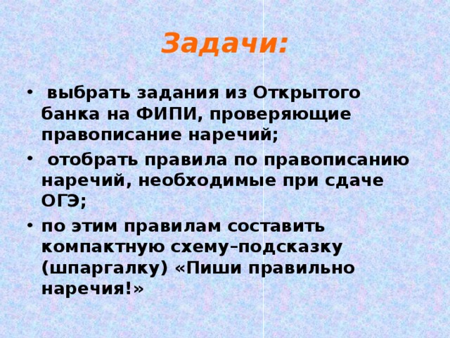 Задачи:  выбрать задания из Открытого банка на ФИПИ, проверяющие правописание наречий;  отобрать правила по правописанию наречий, необходимые при сдаче ОГЭ; по этим правилам составить компактную схему–подсказку (шпаргалку) «Пиши правильно наречия!»  