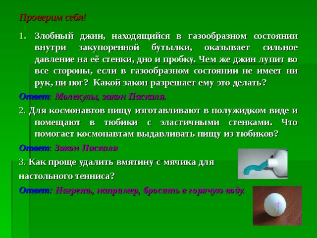 Проверим себя!   Злобный джин, находящийся в газообразном состоянии внутри закупоренной бутылки, оказывает сильное давление на её стенки, дно и пробку. Чем же джин лупит во все стороны, если в газообразном состоянии не имеет ни рук, ни ног? Какой закон разрешает ему это делать? Ответ : Молекулы, закон Паскаля. 2. Для космонавтов пищу изготавливают в полужидком виде и помещают в тюбики с эластичными стенками. Что помогает космонавтам выдавливать пищу из тюбиков? Ответ : Закон Паскаля 3 . Как проще удалить вмятину с мячика для настольного тенниса? Ответ: Нагреть, например, бросить в горячую воду. 