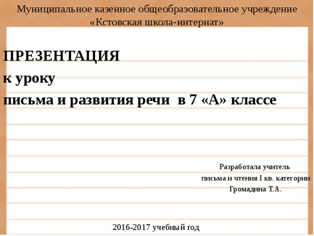 Муниципальное казенное общеобразовательное учреждение «Кстовская школа-интернат» ПРЕЗЕНТАЦИЯ к уроку письма и развития речи в 7 «А» классе  Разработала учитель письма и чтения I кв. категории Громадина Т.А. 2016-2017 учебный год