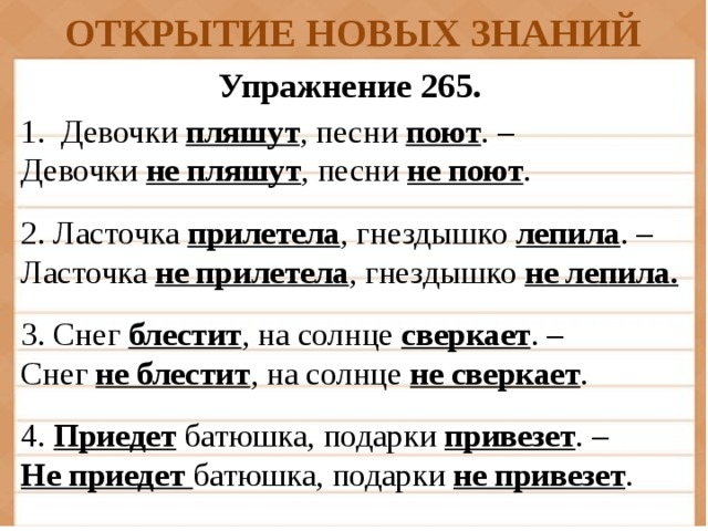 ОТКРЫТИЕ НОВЫХ ЗНАНИЙ Упражнение 265. Девочки пляшут , песни поют . – Девочки не пляшут , песни не поют . 2. Ласточка прилетела , гнездышко лепила . – Ласточка не прилетела , гнездышко не лепила. 3. Снег блестит , на солнце сверкает . – Снег не блестит , на солнце не сверкает . 4. Приедет батюшка, подарки привезет . – Не приедет батюшка, подарки не привезет .